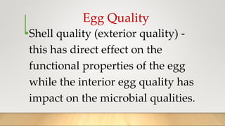 Egg Quality
•Shell quality (exterior quality) -
this has direct effect on the
functional properties of the egg
while the interior egg quality has
impact on the microbial qualities.
 