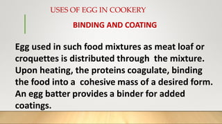 USES OF EGG IN COOKERY
BINDING AND COATING
Egg used in such food mixtures as meat loaf or
croquettes is distributed through the mixture.
Upon heating, the proteins coagulate, binding
the food into a cohesive mass of a desired form.
An egg batter provides a binder for added
coatings.
 