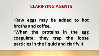 CLARIFYING AGENTS
•Raw eggs may be added to hot
broths and coffee.
•When the proteins in the egg
coagulate, they trap the loose
particles in the liquid and clarify it.
 