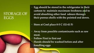 STORAGE OF
EGGS
• Egg should be stored in the refrigerator in their
cartoon to maintain maximum freshness and to
avoid absorbing other food odours through
their porous shells with the pointed end down.
• Store at Cool place 0-5 C (32-41 F)
• Away from possible contaminants such as raw
meat.
• Follow First in first out
• Hands should be washed before and after
handling eggs
 