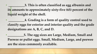 • __________3. This is often classified as egg albumin and
its amounts to approximately sixty-five (65) percent of the
liquid weight of the shell.
• __________4. Grading is a form of quality control used to
classify eggs for exterior and interior quality and the grade
designations are A, B, C, and D.
• __________5. The egg sizes are Large, Medium, Small and
Peewee or pullet eggs. Small, Medium, Large, and peewee
are the sizes commonly available.
 