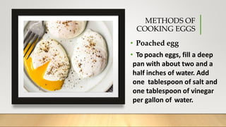 METHODS OF
COOKING EGGS
• Poached egg
• To poach eggs, fill a deep
pan with about two and a
half inches of water. Add
one tablespoon of salt and
one tablespoon of vinegar
per gallon of water.
 