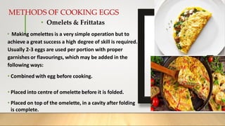 METHODS OF COOKING EGGS
• Omelets & Frittatas
• Making omelettes is a very simple operation but to
achieve a great success a high degree of skill is required.
Usually 2-3 eggs are used per portion with proper
garnishes or flavourings, which may be added in the
following ways:
• Combined with egg before cooking.
• Placed into centre of omelette before it is folded.
• Placed on top of the omelette, in a cavity after folding
is complete.
 