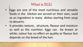What is EGG
• Eggs are one of the most nutritious and versatile
foods in the kitchen are served on their own, used
as an ingredient in many dishes starting from soup
to desserts.
• It provides texture, structure, flavour and moisture
as well as the nutrition. Eggs can be brown or
white; colour has no effect on quality or flavour but
depends on the breed of the hen.
 