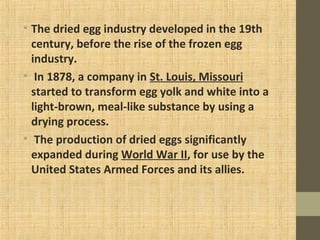 • The dried egg industry developed in the 19th
century, before the rise of the frozen egg
industry.
• In 1878, a company in St. Louis, Missouri
started to transform egg yolk and white into a
light-brown, meal-like substance by using a
drying process.
• The production of dried eggs significantly
expanded during World War II, for use by the
United States Armed Forces and its allies.
 
