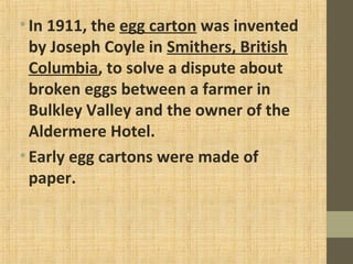 •In 1911, the egg carton was invented
by Joseph Coyle in Smithers, British
Columbia, to solve a dispute about
broken eggs between a farmer in
Bulkley Valley and the owner of the
Aldermere Hotel.
•Early egg cartons were made of
paper.
 