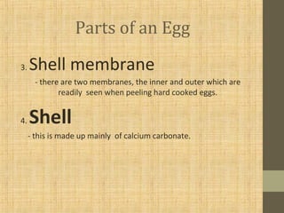 Parts of an Egg
3. Shell membrane
- there are two membranes, the inner and outer which are
readily seen when peeling hard cooked eggs.
4. Shell
- this is made up mainly of calcium carbonate.
 