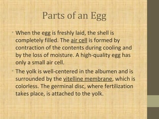 Parts of an Egg
• When the egg is freshly laid, the shell is
completely filled. The air cell is formed by
contraction of the contents during cooling and
by the loss of moisture. A high-quality egg has
only a small air cell.
• The yolk is well-centered in the albumen and is
surrounded by the vitelline membrane, which is
colorless. The germinal disc, where fertilization
takes place, is attached to the yolk.
 