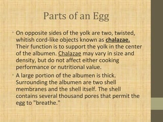 Parts of an Egg
• On opposite sides of the yolk are two, twisted,
whitish cord-like objects known as chalazae.
Their function is to support the yolk in the center
of the albumen. Chalazae may vary in size and
density, but do not affect either cooking
performance or nutritional value.
• A large portion of the albumen is thick.
Surrounding the albumen are two shell
membranes and the shell itself. The shell
contains several thousand pores that permit the
egg to "breathe."
 