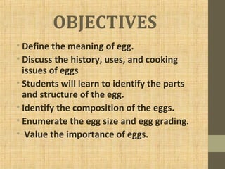 OBJECTIVES
• Define the meaning of egg.
• Discuss the history, uses, and cooking
issues of eggs
• Students will learn to identify the parts
and structure of the egg.
• Identify the composition of the eggs.
• Enumerate the egg size and egg grading.
• Value the importance of eggs.
 