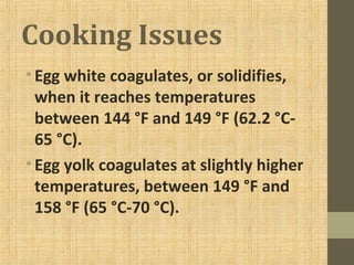 Cooking Issues
•Egg white coagulates, or solidifies,
when it reaches temperatures
between 144 °F and 149 °F (62.2 °C-
65 °C).
•Egg yolk coagulates at slightly higher
temperatures, between 149 °F and
158 °F (65 °C-70 °C).
 