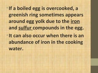 •If a boiled egg is overcooked, a
greenish ring sometimes appears
around egg yolk due to the iron
and sulfur compounds in the egg.
•It can also occur when there is an
abundance of iron in the cooking
water.
 