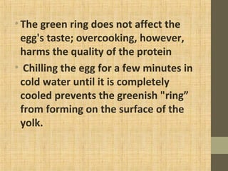•The green ring does not affect the
egg's taste; overcooking, however,
harms the quality of the protein
• Chilling the egg for a few minutes in
cold water until it is completely
cooled prevents the greenish "ring”
from forming on the surface of the
yolk.
 