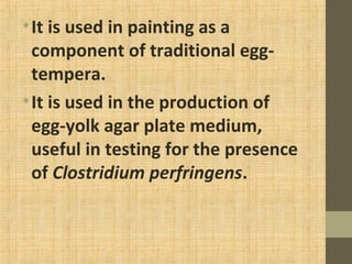 •It is used in painting as a
component of traditional egg-
tempera.
•It is used in the production of
egg-yolk agar plate medium,
useful in testing for the presence
of Clostridium perfringens.
 