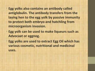 • Egg yolks also contains an antibody called
antiglobulin. The antibody transfers from the
laying hen to the egg yolk by passive immunity
to protect both embryo and hatchling from
microorganism invasion.
• Egg yolk can be used to make liqueurs such as
Advocaat or eggnog.
• Egg yolks are used to extract Egg Oil which has
various cosmetic, nutritional and medicinal
uses.
 