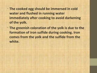• The cooked egg should be immersed in cold
water and flushed in running water
immediately after cooking to avoid darkening
of the yolk.
• The greenish coloration of the yolk is due to the
formation of iron sulfide during cooking. Iron
comes from the yolk and the sulfide from the
white.
 