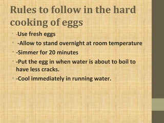 Rules to follow in the hard
cooking of eggs
• -Use fresh eggs
• -Allow to stand overnight at room temperature
• -Simmer for 20 minutes
• -Put the egg in when water is about to boil to
have less cracks.
• -Cool immediately in running water.
 