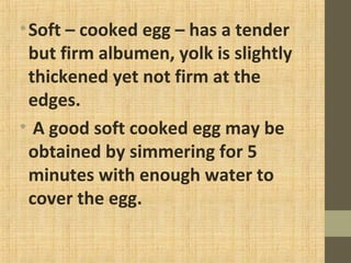 •Soft – cooked egg – has a tender
but firm albumen, yolk is slightly
thickened yet not firm at the
edges.
• A good soft cooked egg may be
obtained by simmering for 5
minutes with enough water to
cover the egg.
 