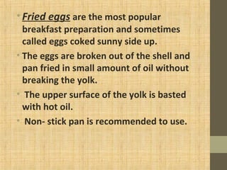 •Fried eggs are the most popular
breakfast preparation and sometimes
called eggs coked sunny side up.
• The eggs are broken out of the shell and
pan fried in small amount of oil without
breaking the yolk.
• The upper surface of the yolk is basted
with hot oil.
• Non- stick pan is recommended to use.
 