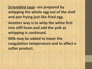 • Scrambled eggs- are prepared by
whipping the whole egg out of the shell
and pan frying just like fried egg.
• Another way is to whip the white first
into stiff foam and add the yolk as
whipping is continued.
• Milk may be added to lower the
coagulation temperature and to affect a
softer product.
 