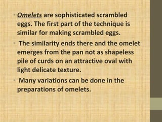 • Omelets are sophisticated scrambled
eggs. The first part of the technique is
similar for making scrambled eggs.
• The similarity ends there and the omelet
emerges from the pan not as shapeless
pile of curds on an attractive oval with
light delicate texture.
• Many variations can be done in the
preparations of omelets.
 