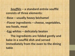 • Soufflés – a standard entrée soufflé
consists of three elements:
• -Base – usually heavy béchamel
• -Flavor ingredients – cheese, vegetables,
sea foods, meat
• -Egg whites – delicately beaten
• The ingredients are folded gently and
bake in a soufflé dish and served
immediately from the oven to the dining
table.
•
 