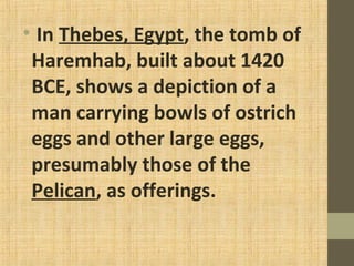 • In Thebes, Egypt, the tomb of
Haremhab, built about 1420
BCE, shows a depiction of a
man carrying bowls of ostrich
eggs and other large eggs,
presumably those of the
Pelican, as offerings.
 