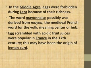 • In the Middle Ages, eggs were forbidden
during Lent because of their richness.
• The word mayonnaise possibly was
derived from moyeu, the medieval French
word for the yolk, meaning center or hub.
• Egg scrambled with acidic fruit juices
were popular in France in the 17th
century; this may have been the origin of
lemon curd.
 