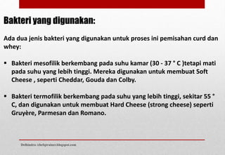 Bakteri yang digunakan:
Ada dua jenis bakteri yang digunakan untuk proses ini pemisahan curd dan
whey:
 Bakteri mesofilik berkembang pada suhu kamar (30 - 37 ° C )tetapi mati
pada suhu yang lebih tinggi. Mereka digunakan untuk membuat Soft
Cheese , seperti Cheddar, Gouda dan Colby.
 Bakteri termofilik berkembang pada suhu yang lebih tinggi, sekitar 55 °
C, dan digunakan untuk membuat Hard Cheese (strong cheese) seperti
Gruyère, Parmesan dan Romano.
Delhindra /chefqtrainer.blogspot.com
 