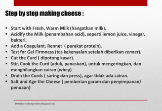 Step by step making cheese :
 Start with Fresh, Warm Milk (hangatkan milk).
 Acidify the Milk (penambahan acid), seperti lemon juice, vinegar,
bakteri.
 Add a Coagulant. Rennet ( perekat protein).
 Test for Gel Firmness (tes kekenyalan setelah diberikan rennet).
 Cut the Curd ( dipotong kasar).
 Stir, Cook the Curd (aduk, panaskan), untuk mengeringkan, dan
menghilangkan cairan (whey)
 Drain the Curds ( saring dan press), agar tidak ada cairan.
 Salt and Age the Cheese ( pemberian garam dan penyimpanan/
penuaan)
Delhindra /chefqtrainer.blogspot.com
 