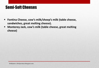 Semi-Soft Cheeses
 Fontina Cheese, cow’s milk/sheep’s milk (table cheese,
sandwiches, great melting cheese).
 Monterey Jack, cow’s milk (table cheese, great melting
cheese)
Delhindra /chefqtrainer.blogspot.com
 