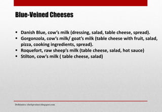  Danish Blue, cow’s milk (dressing, salad, table cheese, spread).
 Gorgonzola, cow’s milk/ goat’s milk (table cheese with fruit, salad,
pizza, cooking ingredients, spread).
 Roquefort, raw sheep’s milk (table cheese, salad, hot sauce)
 Stilton, cow’s milk ( table cheese, salad)
Blue-Veined Cheeses
Delhindra /chefqtrainer.blogspot.com
 