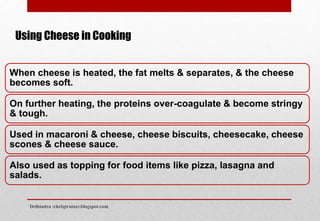 When cheese is heated, the fat melts & separates, & the cheese
becomes soft.
On further heating, the proteins over-coagulate & become stringy
& tough.
Used in macaroni & cheese, cheese biscuits, cheesecake, cheese
scones & cheese sauce.
Also used as topping for food items like pizza, lasagna and
salads.
Using Cheese in Cooking
Delhindra /chefqtrainer.blogspot.com
 