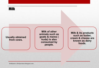 Usually obtained
from cows.
Milk of other
animals such as
goats & mares (
kuda) is also
consumed by
people.
Milk & its products
such as butter,
cream & cheese are
known as dairy
foods.
Milk
Delhindra /chefqtrainer.blogspot.com
 