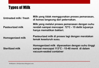 Untreated milk / fresh
Milk yang tidak memggunakan proses pemanasan,
di kemas langsung dari peternakan.
Pasteurized milk
Milk yang melalui proses pemanasan dengan suhu
rendah sampai mencapai 72°C - 15 detik tujuanya
hanya mematikan bakteri.
Homogenized milk
Pasteurized milk di proses lagi dengan meratakan
lemak keseluruh susu.
Sterilized milk
Homogenized milk dipanaskan dengan suhu tinggi
sampai mencapai 113°C - 15-40 menit di dalam
vacuum-sealed container
Types of Milk
Delhindra /chefqtrainer.blogspot.com
 
