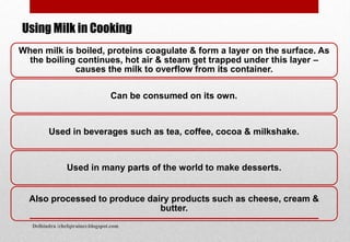 When milk is boiled, proteins coagulate & form a layer on the surface. As
the boiling continues, hot air & steam get trapped under this layer –
causes the milk to overflow from its container.
Can be consumed on its own.
Used in beverages such as tea, coffee, cocoa & milkshake.
Used in many parts of the world to make desserts.
Also processed to produce dairy products such as cheese, cream &
butter.
Using Milk in Cooking
Delhindra /chefqtrainer.blogspot.com
 