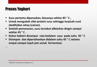  Susu pertama dipanaskan, biasanya sekitar 85 ° C ,
 Untuk mengubah sifat protein susu sehingga terpisah curd
(dadih)dan whey (cairan).
 Setelah pemanasan, susu tersebut dibiarkan dingin sampai
sekitar 45 ° C .
 Kultur bakteri dicampur rata kedalam susu pada suhu 45 ° C
 Disimpan dan dipertahankan didalam suhu 45 ° C selama
empat sampai tujuh jam untuk fermentasi.
.
Proses Yoghurt
Delhindra /chefqtrainer.blogspot.com
 