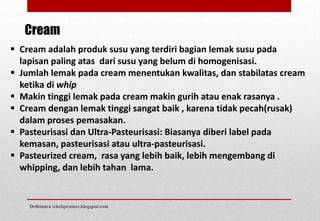  Cream adalah produk susu yang terdiri bagian lemak susu pada
lapisan paling atas dari susu yang belum di homogenisasi.
 Jumlah lemak pada cream menentukan kwalitas, dan stabilatas cream
ketika di whip
 Makin tinggi lemak pada cream makin gurih atau enak rasanya .
 Cream dengan lemak tinggi sangat baik , karena tidak pecah(rusak)
dalam proses pemasakan.
 Pasteurisasi dan Ultra-Pasteurisasi: Biasanya diberi label pada
kemasan, pasteurisasi atau ultra-pasteurisasi.
 Pasteurized cream, rasa yang lebih baik, lebih mengembang di
whipping, dan lebih tahan lama.
Cream
Delhindra /chefqtrainer.blogspot.com
 