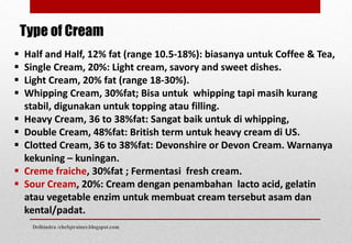 Type of Cream
 Half and Half, 12% fat (range 10.5-18%): biasanya untuk Coffee & Tea,
 Single Cream, 20%: Light cream, savory and sweet dishes.
 Light Cream, 20% fat (range 18-30%).
 Whipping Cream, 30%fat; Bisa untuk whipping tapi masih kurang
stabil, digunakan untuk topping atau filling.
 Heavy Cream, 36 to 38%fat: Sangat baik untuk di whipping,
 Double Cream, 48%fat: British term untuk heavy cream di US.
 Clotted Cream, 36 to 38%fat: Devonshire or Devon Cream. Warnanya
kekuning – kuningan.
 Creme fraiche, 30%fat ; Fermentasi fresh cream.
 Sour Cream, 20%: Cream dengan penambahan lacto acid, gelatin
atau vegetable enzim untuk membuat cream tersebut asam dan
kental/padat.
Delhindra /chefqtrainer.blogspot.com
 