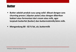 Butter
 Butter adalah produk susu yang solid dibuat dengan cara
churning proses ( diputar putar) atau dengan diberikan
bakteri atau fermentasi dari cream atau milk, agar
terpisah butterfat (butter) dan buttermskimilk/skim milk.
 Mengandung 80 - 82 % fat, air, buttermilk
Delhindra /chefqtrainer.blogspot.com
 