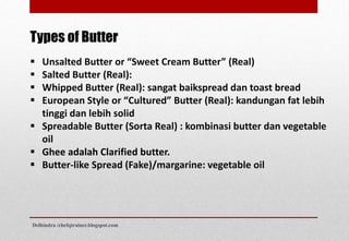 Types of Butter
 Unsalted Butter or “Sweet Cream Butter” (Real)
 Salted Butter (Real):
 Whipped Butter (Real): sangat baikspread dan toast bread
 European Style or “Cultured” Butter (Real): kandungan fat lebih
tinggi dan lebih solid
 Spreadable Butter (Sorta Real) : kombinasi butter dan vegetable
oil
 Ghee adalah Clarified butter.
 Butter-like Spread (Fake)/margarine: vegetable oil
Delhindra /chefqtrainer.blogspot.com
 