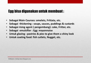 Egg bisa digunakan untuk membuat :
• Sebagai Main Courses: omelets, Frittata, etc.
• Sebagai thickening : soups, sauces, puddings & custards
• Sebagai rising agent ( pengembang): cake, Fritter, etc.
• Sebagai emulsifier : Egg: mayonnaise
• Untuk glazing : pastries & pies to give them a shiny look
• Untuk coating food: fish cutlets, Nugget, etc.
Delhindra /chefqtrainer.blogspot.com
 