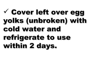 Cover left over egg yolks (unbroken) with cold water and refrigerate to use within 2 days. 