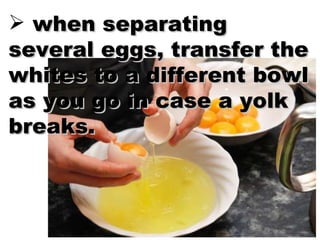 when separating several eggs, transfer the whites to a different bowl as you go in case a yolk breaks. 