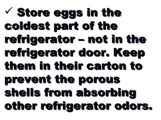 Store eggs in the coldest part of the refrigerator – not in the refrigerator door. Keep them in their carton to prevent the porous shells from absorbing other refrigerator odors.  