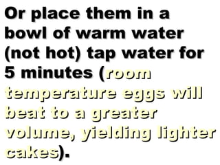 Or place them in a bowl of warm water (not hot) tap water for 5 minutes ( room temperature eggs will beat to a greater volume, yielding lighter cakes ). 