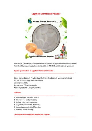 Eggshell Membrane Powder
Web: https://www.nutritioningredient.com/products/eggshell-membrane-powder/
YouTube: https://www.youtube.com/watch?v=MJnth4_fdWI&feature=youtu.be
Typical specification of Eggshell Membrane Powder
----------------------------------------------------------------------------------------------------------
Other Name: Eggshell Powder; Egg Shell Powder; Eggshell Membrane Extract
Botanical Source: Egg Shell Membrane
Specification: 99%
Appearance: Off-white powder
Active Ingredient: Collagen,Lecithin
Function
-----------------------------------------------------------------------------------------------------------
1. Improve bone and joint health;
2. Relieve bone and joint pain;
3. Reduce joint friction damage;
4. May treat periodontal diseases;
5. Support gastrointestinal function;
6. Promote tissue healing;
Destription About Eggshell Membrane Powder
-----------------------------------------------------------------------------------------------------------
 