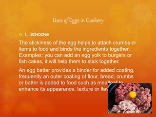 Uses of Eggs in Cookery
 1. BINDING
The stickiness of the egg helps to attach crumbs or
items to food and binds the ingredients together.
Examples: you can add an egg yolk to burgers or
fish cakes, it will help them to stick together.
An egg batter provides a binder for added coating,
frequently an outer coating of flour, bread, crumbs
or batter is added to food such as meatloaf to
enhance its appearance, texture or flavor.
 