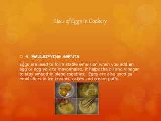 Uses of Eggs in Cookery
 4. EMULSIFYING AGENTS
Eggs are used to form stable emulsion when you add an
egg or egg yolk to mayonnaise, it helps the oil and vinegar
to stay smoothly blend together. Eggs are also used as
emulsifiers in ice creams, cakes and cream puffs.
 