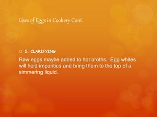 Uses of Eggs in Cookery Cont.
 5. CLARIFYING
Raw eggs maybe added to hot broths. Egg whites
will hold impurities and bring them to the top of a
simmering liquid.
 